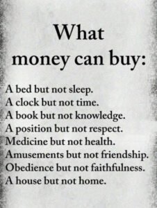 What money can buy:A bed but not sleep. A clock but not time. A book but not knowledge. A position but not respect. Medicine but not friendship. Obedience  but not faithfulness. A house but not home.